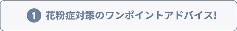 ①花粉症対策のワンポイントアドバイス!