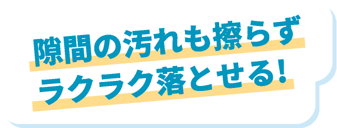 隙間の汚れも擦らずラクラク落とせる！