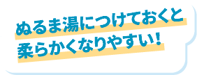 ぬるま湯につけておくと柔らかくなりやすい！