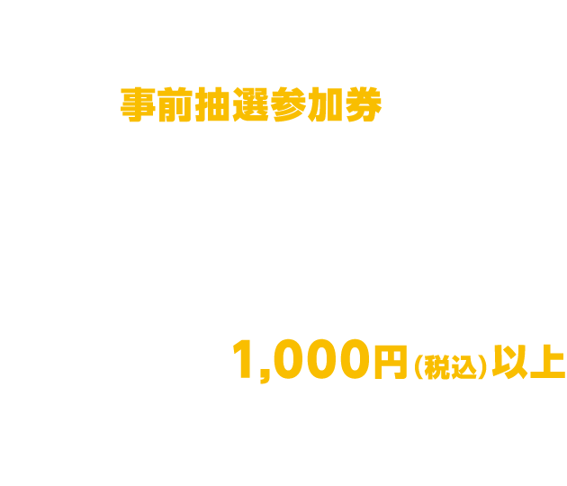 抽選会対象者:事前抽選参加券をお持ちいただいた方・実施期間中1,000円(税込)以上お買い上げいただいた方