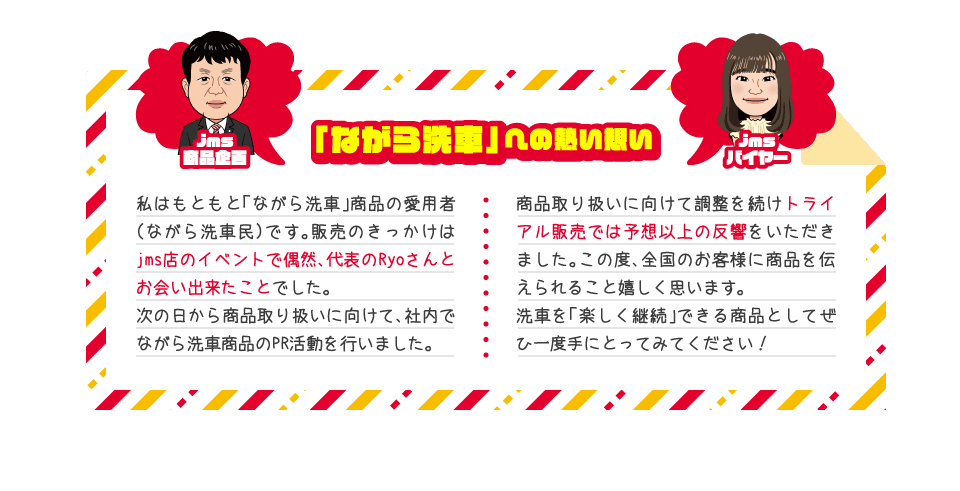 「ながら洗車」への熱い想い jms商品企画=私はもともと「ながら洗車」商品の愛用者(ながら洗車民)です。販売のきっかけはjms店のイベントで偶然、代表のRyoさんとお会い出来たことでした。 jmsバイヤー=次の日から商品取り扱いに向けて、社内でながら洗車商品のPR活動を行いました。商品取り扱いに向けて調整を続けトライアル販売では予想以上の反響をいただきました。この度、全国のお客様に商品を伝えられること嬉しく思います。
洗車を「楽しく継続」できる商品としてぜひ一度手にとってみてください!