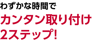 わずかな時間でカンタン取り付け2ステップ!
