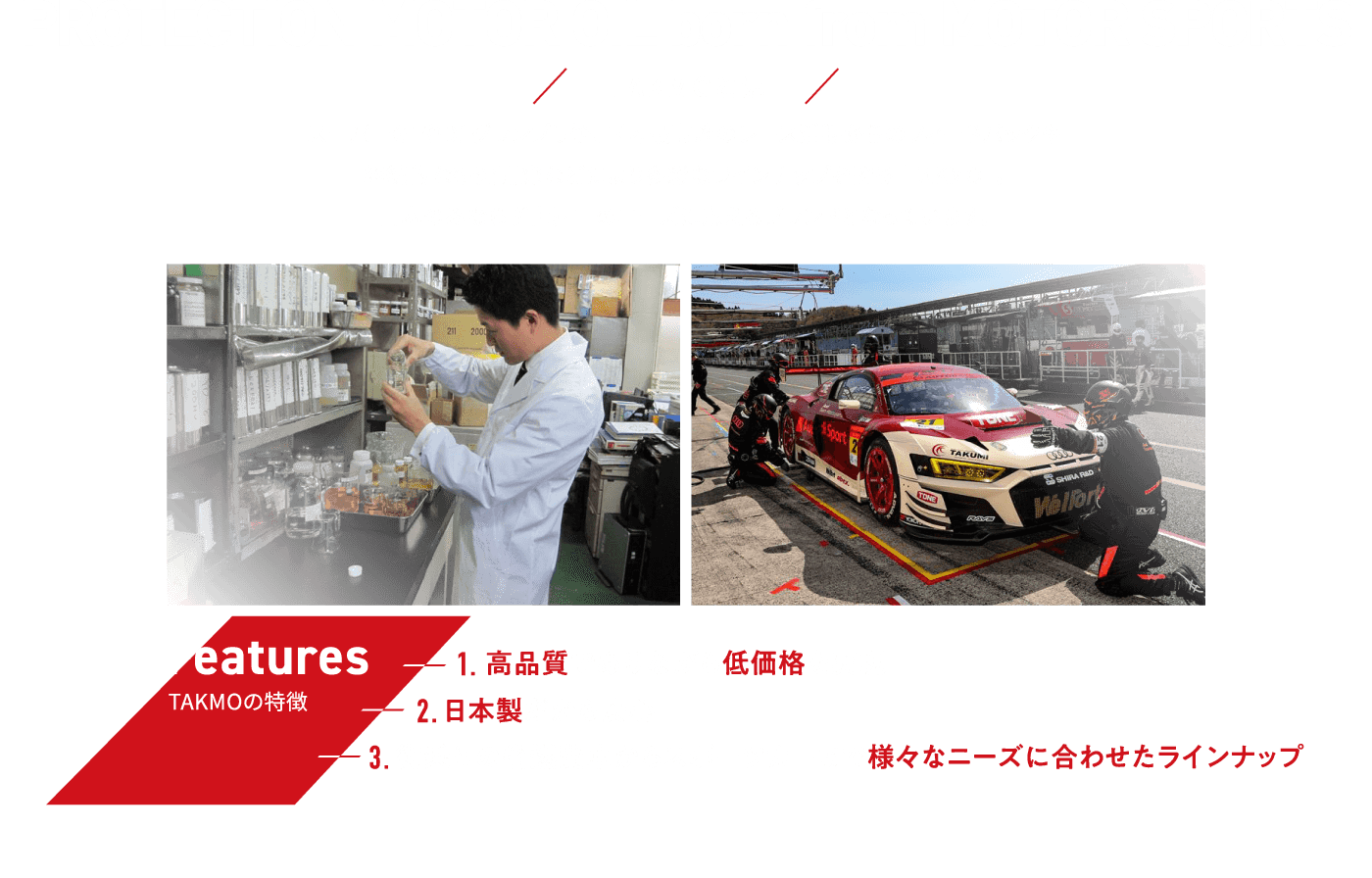 TAKMOとは スーパーGTやD1グランプリ等、国内最高峰のレース活動からのフィードバックや継続的な研究開発などにより多彩なラインナップを誇る「TAKMO」。日本のみならず世界中のニーズに応えるブランドとなっています。