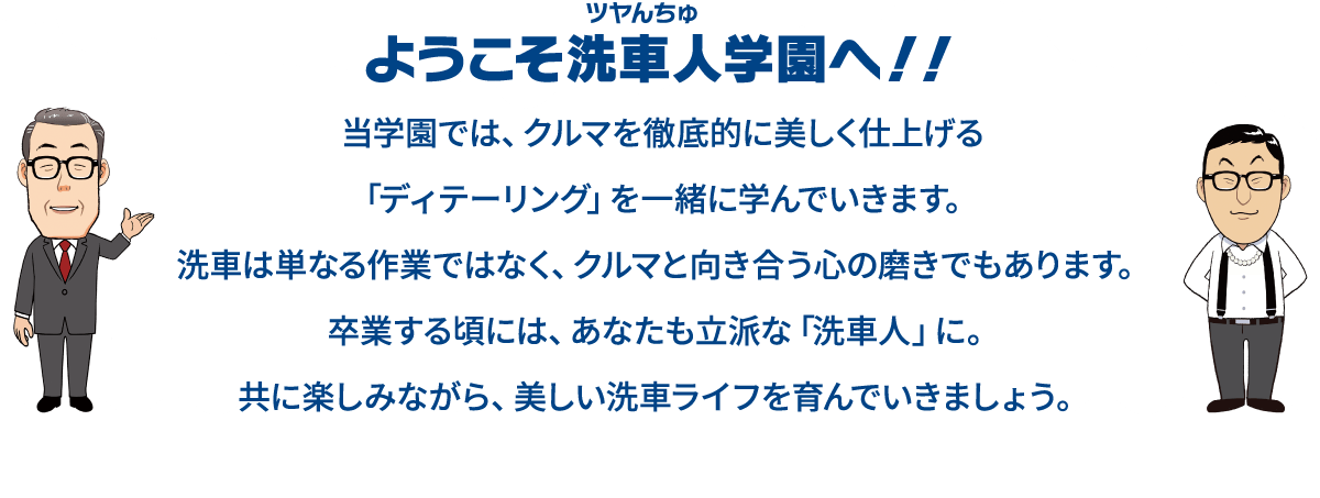 当学園では、クルマを徹底的に美しく仕上げる「ディテーリング」を一緒に学んでいきます。洗車は単なる作業ではなく、クルマと向き合う心の磨きでもあります。卒業する頃には、あなたも立派な「洗車人」に。共に楽しみながら、美しい洗車ライフを育んでいきましょう。ようこそ洗車人学園へ！！