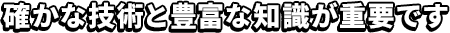 確かな技術と豊富な知識が重要です