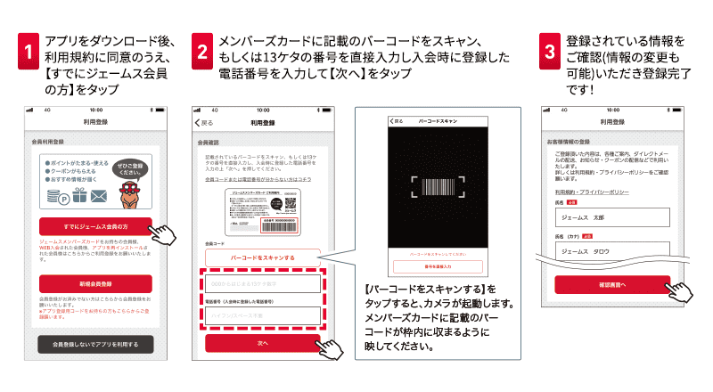 1アプリをダウンロード後、利用規約に同意のうえ、【すでにジェームス会員の方】をタップ 2メンバーズカードに記載のバーコードをスキャン、もしくは13ケタの番号を直接入力し入会時に登録した電話番号を入力して【次へ】をタップ 3登録されている情報をご確認(情報の変更も可能)いただき登録完了です！