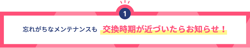 忘れがちなメンテナンスも交換時期が近づいたらお知らせ！