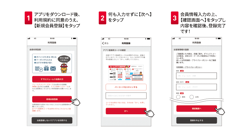 1アプリをダウンロード後、利用規約に同意のうえ、【新規会員登録】をタップ 2何も入力せずに【次へ】をタップ 3会員情報入力の上、【確認画面へ】をタップし内容を確認後、登録完了です！