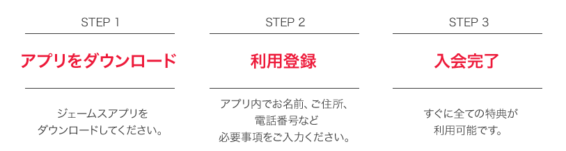 STEP1 アプリをダウンロード ジェームスアプリをダウンロードしてください。 STEP2 利用登録 アプリ内でお名前、ご住所、電話番号など必要事項をご入力ください。 STEP3 入会完了 すぐに全ての特典が利用可能です。