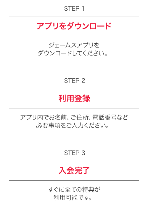 STEP1 アプリをダウンロード ジェームスアプリをダウンロードしてください。 STEP2 利用登録 アプリ内でお名前、ご住所、電話番号など必要事項をご入力ください。 STEP3 入会完了 すぐに全ての特典が利用可能です。