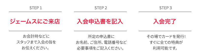 STEP1 ジェームスにご来店 お会計時などにスタッフまで入会の旨をお伝えください。 STEP2 入会申告書を記入 所定の入会申告書にお名前、ご住所、電話番号など必要事項をご記入ください。 STEP3 入会完了 その場でカードを発行！入会当日からすべての特典がご利用可能です。