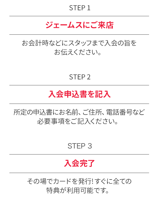 STEP1 ジェームスにご来店 お会計時などにスタッフまで入会の旨をお伝えください。 STEP2 入会申告書を記入 所定の入会申告書にお名前、ご住所、電話番号など必要事項をご記入ください。 STEP3 入会完了 その場でカードを発行！入会当日からすべての特典がご利用可能です。