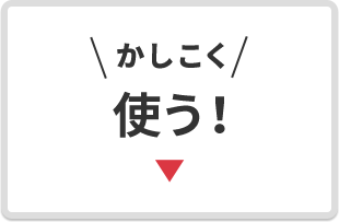 ＼かしこく／ 使う！