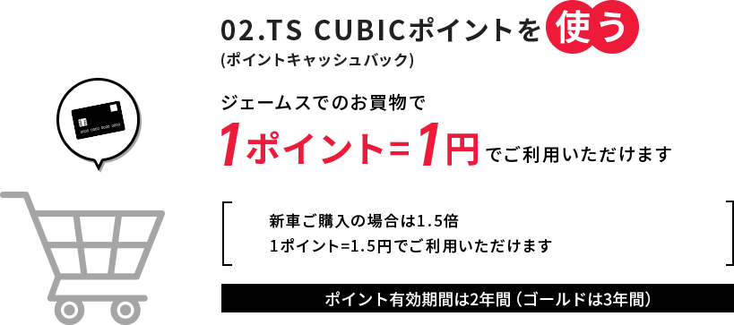 02.TS CUBICポイントを使う(ポイントキャッシュバック) ジェームスでのお買物で1ポイント=1円でご利用いただけます 新車ご購入の場合は1.5倍1ポイント=1.5円でご利用いただけます ポイント有効期限は5年間